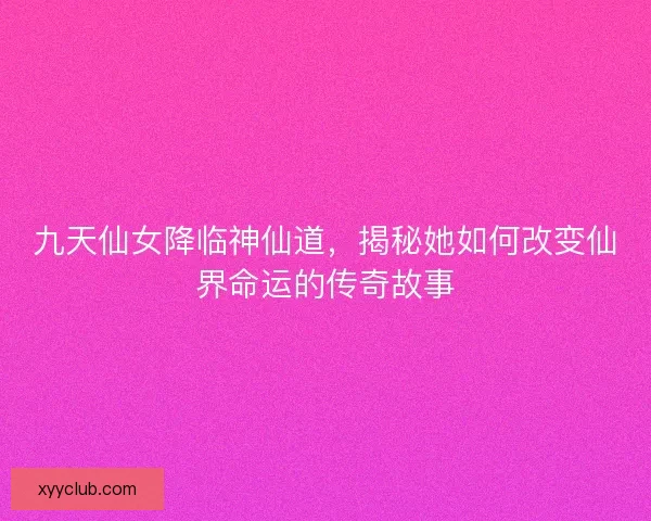 九天仙女降临神仙道，揭秘她如何改变仙界命运的传奇故事