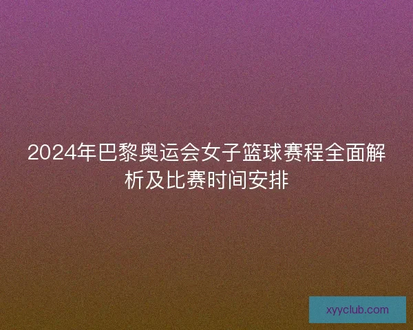 2024年巴黎奥运会女子篮球赛程全面解析及比赛时间安排 2024年巴黎奥运会女子篮球赛程全面解析及比赛时间安排