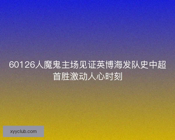 60126人魔鬼主场见证英博海发队史中超首胜激动人心时刻