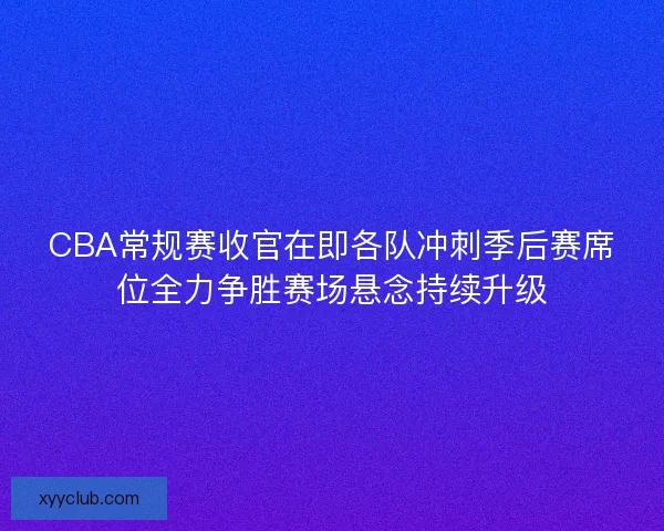 CBA常规赛收官在即各队冲刺季后赛席位全力争胜赛场悬念持续升级