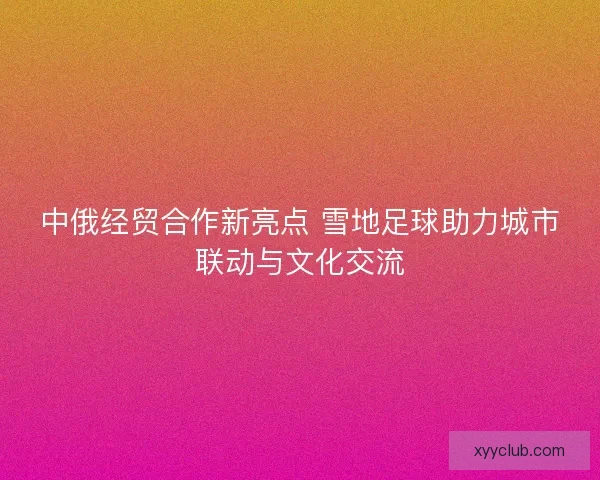 中俄经贸合作新亮点 雪地足球助力城市联动与文化交流