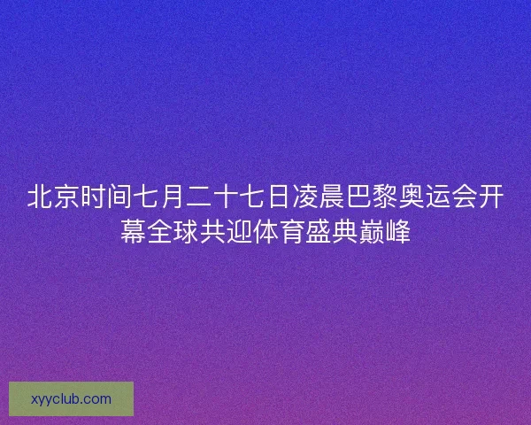 北京时间七月二十七日凌晨巴黎奥运会开幕全球共迎体育盛典巅峰