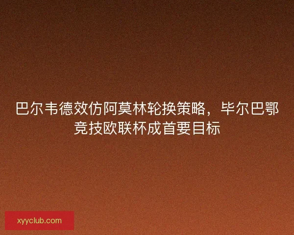 巴尔韦德效仿阿莫林轮换策略，毕尔巴鄂竞技欧联杯成首要目标