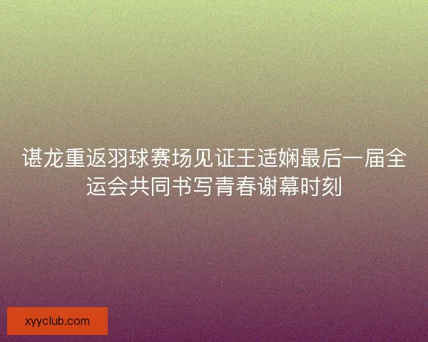谌龙重返羽球赛场见证王适娴最后一届全运会共同书写青春谢幕时刻