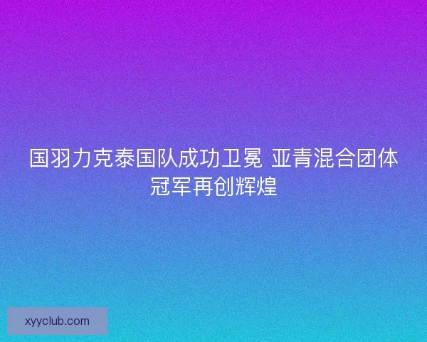 国羽力克泰国队成功卫冕 亚青混合团体冠军再创辉煌