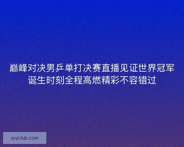 巅峰对决男乒单打决赛直播见证世界冠军诞生时刻全程高燃精彩不容错过