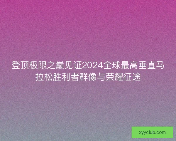 登顶极限之巅见证2024全球最高垂直马拉松胜利者群像与荣耀征途