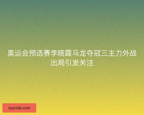 奥运会预选赛李晓霞马龙夺冠三主力外战出局引发关注