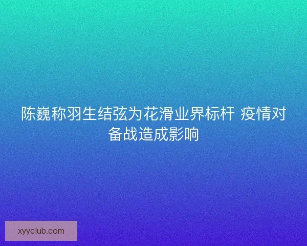 陈巍称羽生结弦为花滑业界标杆 疫情对备战造成影响 陈巍称羽生结弦为花滑业界标杆 疫情对备战造成影响