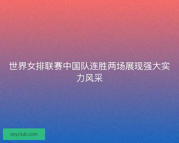 世界女排联赛中国队连胜两场展现强大实力风采 世界女排联赛中国队连胜两场展现强大实力风采