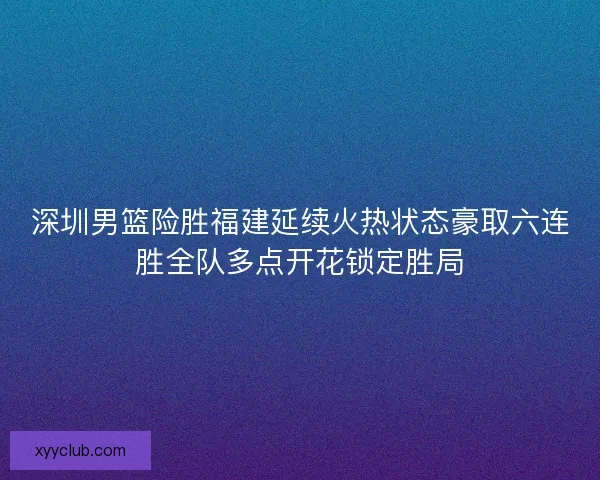 深圳男篮险胜福建延续火热状态豪取六连胜全队多点开花锁定胜局