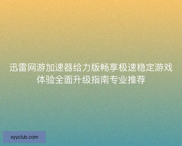 迅雷网游加速器给力版畅享极速稳定游戏体验全面升级指南专业推荐