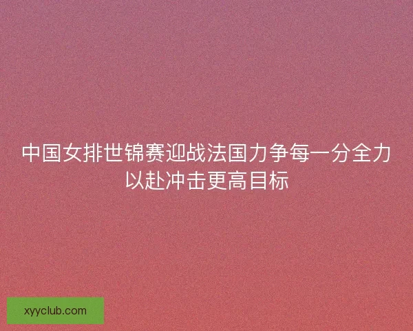 中国女排世锦赛迎战法国力争每一分全力以赴冲击更高目标 中国女排世锦赛迎战法国力争每一分全力以赴冲击更高目标
