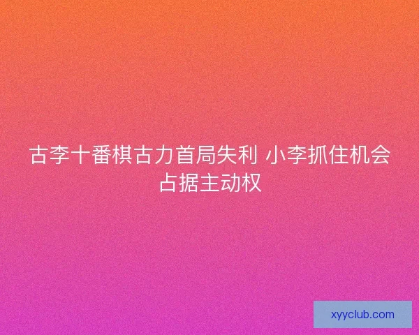 古李十番棋古力首局失利 小李抓住机会占据主动权 古李十番棋古力首局失利 小李抓住机会占据主动权