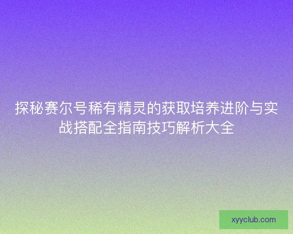 探秘赛尔号稀有精灵的获取培养进阶与实战搭配全指南技巧解析大全 探秘赛尔号稀有精灵的获取培养进阶与实战搭配全指南技巧解析大全