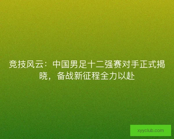 竞技风云：中国男足十二强赛对手正式揭晓，备战新征程全力以赴