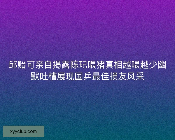 邱贻可亲自揭露陈玘喂猪真相越喂越少幽默吐槽展现国乒最佳损友风采 邱贻可亲自揭露陈玘喂猪真相越喂越少幽默吐槽展现国乒最佳损友风采