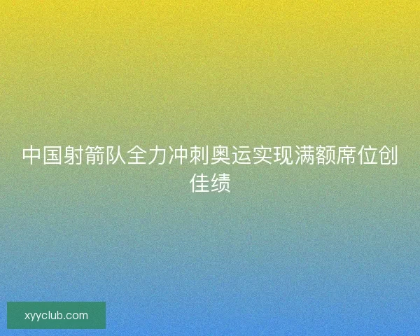 中国射箭队全力冲刺奥运实现满额席位创佳绩 中国射箭队全力冲刺奥运实现满额席位创佳绩