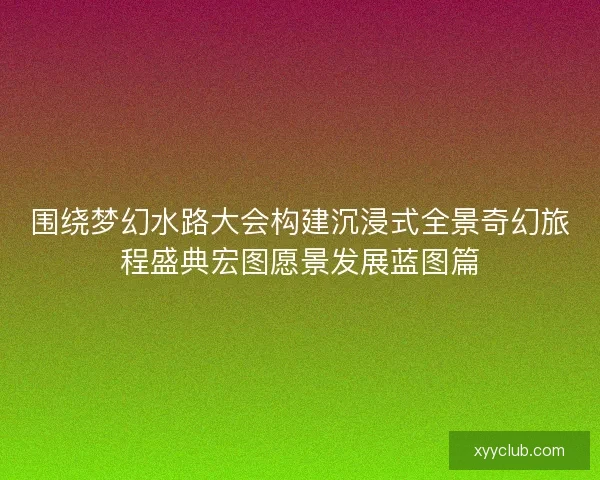 围绕梦幻水路大会构建沉浸式全景奇幻旅程盛典宏图愿景发展蓝图篇 围绕梦幻水路大会构建沉浸式全景奇幻旅程盛典宏图愿景发展蓝图篇