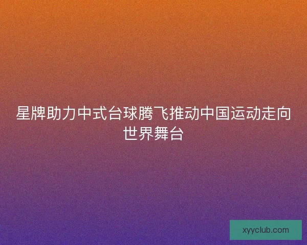 星牌助力中式台球腾飞推动中国运动走向世界舞台 星牌助力中式台球腾飞推动中国运动走向世界舞台