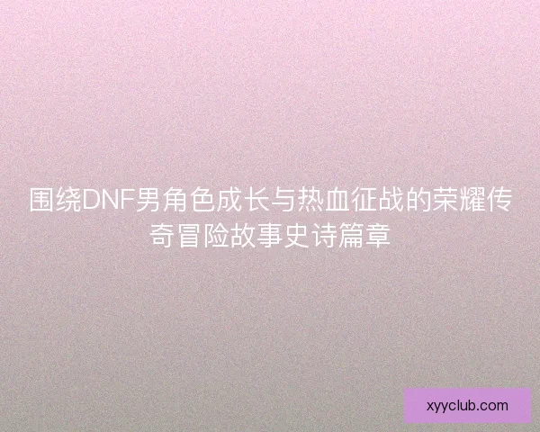 围绕DNF男角色成长与热血征战的荣耀传奇冒险故事史诗篇章